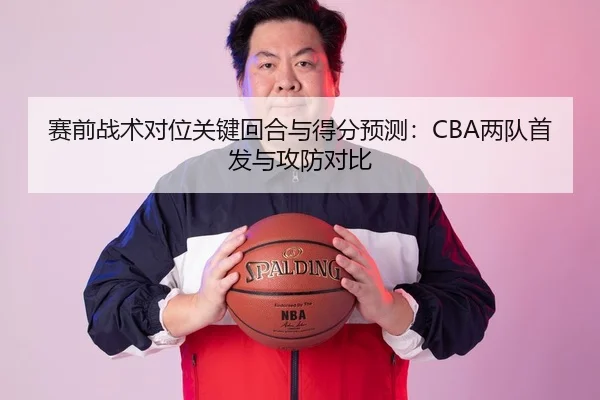 赛前战术对位关键回合与得分预测：CBA两队首发与攻防对比